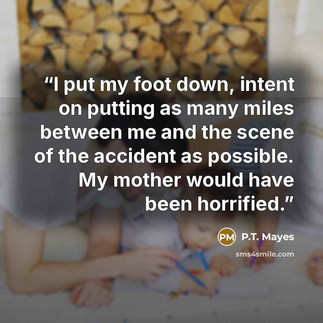 “I put my foot down, intent on putting as many miles between me and the scene of the accident as possible. My mother would have been horrified.” quote by P.T. Mayes