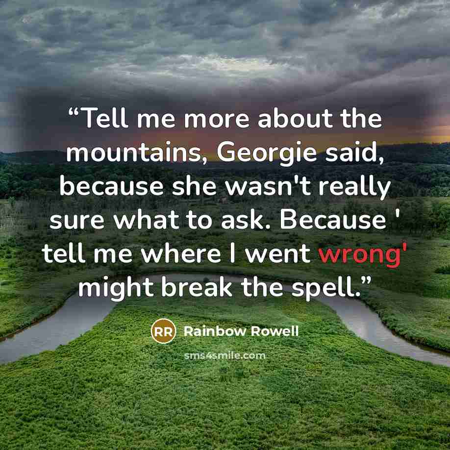 “Tell me more about the mountains, Georgie said, because she wasn't really sure what to ask. Because ' tell me where I went wrong' might break the spell.” quote by Rainbow Rowell
