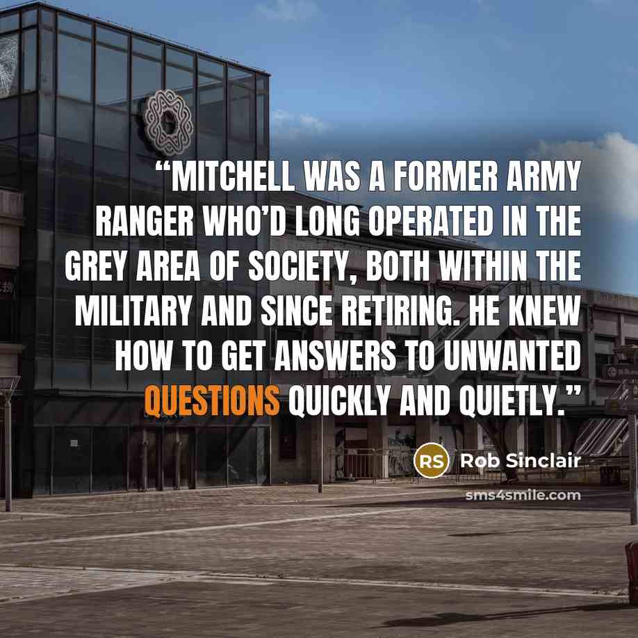 “Mitchell was a former army ranger who’d long operated in the grey area of society, both within the military and since retiring. He knew how to get answers to unwanted questions quickly and quietly.” quote by Rob Sinclair
