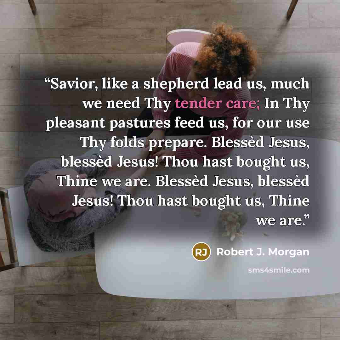 “Savior, like a shepherd lead us, much we need Thy tender care; In Thy pleasant pastures feed us, for our use Thy folds prepare. Blessèd Jesus, blessèd Jesus! Thou hast bought us, Thine we are. Blessèd Jesus, blessèd Jesus! Thou hast bought us, Thine we are.” quote by Robert J. Morgan