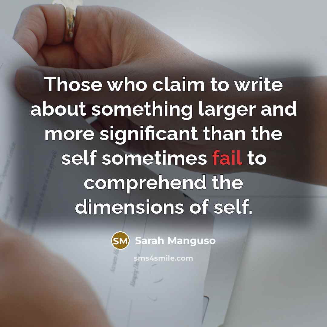 “Those who claim to write about something larger and more…” quote by Sarah Manguso