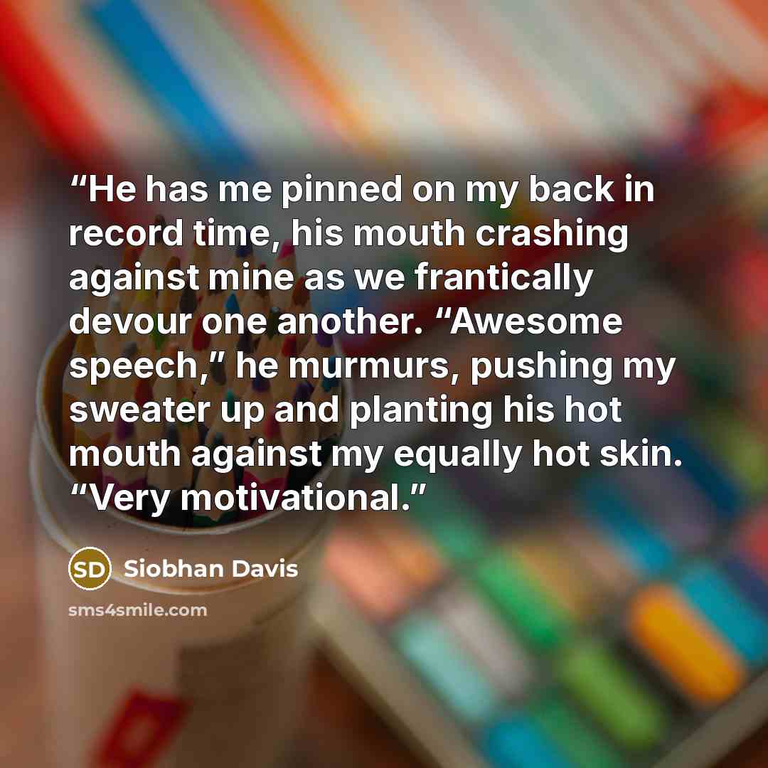 “He has me pinned on my back in record time, his mouth crashing against mine as we frantically devour one another. “Awesome speech,” he murmurs, pushing my sweater up and planting his hot mouth against my equally hot skin. “Very motivational.” quote by Siobhan Davis