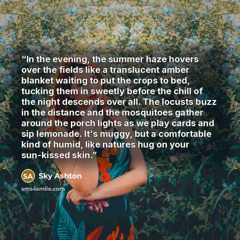 “In the evening, the summer haze hovers over the fields like a translucent amber blanket waiting to put the crops to bed, tucking them in sweetly before the chill of the night descends over all. The locusts buzz in the distance and the mosquitoes gather around the porch lights as we play cards and…” quote by Sky Ashton