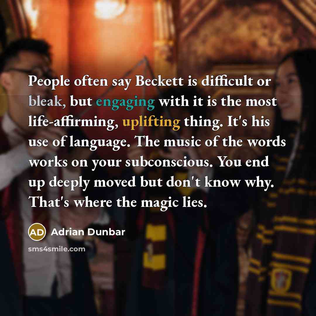 “People often say Beckett is difficult or bleak, but engaging with it is the most life-affirming, uplifting thing. It's his use of language. The music of the words works on your subconscious. You end up deeply moved but don't know why. That's where the magic lies.” quote by Adrian Dunbar