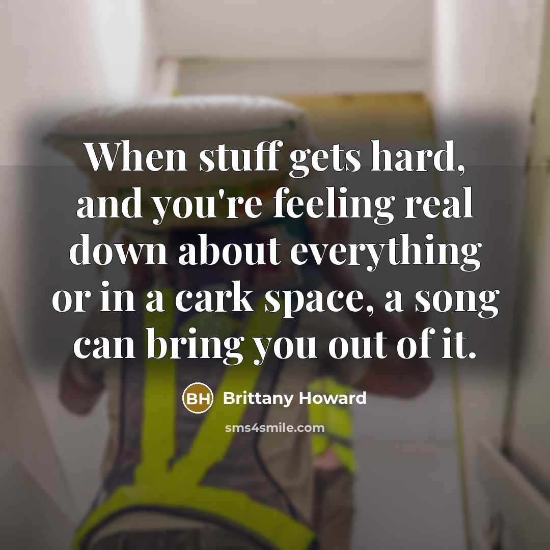 “When stuff gets hard, and you're feeling real down about everything or in a cark space, a song can bring you out of it.” quote by Brittany Howard