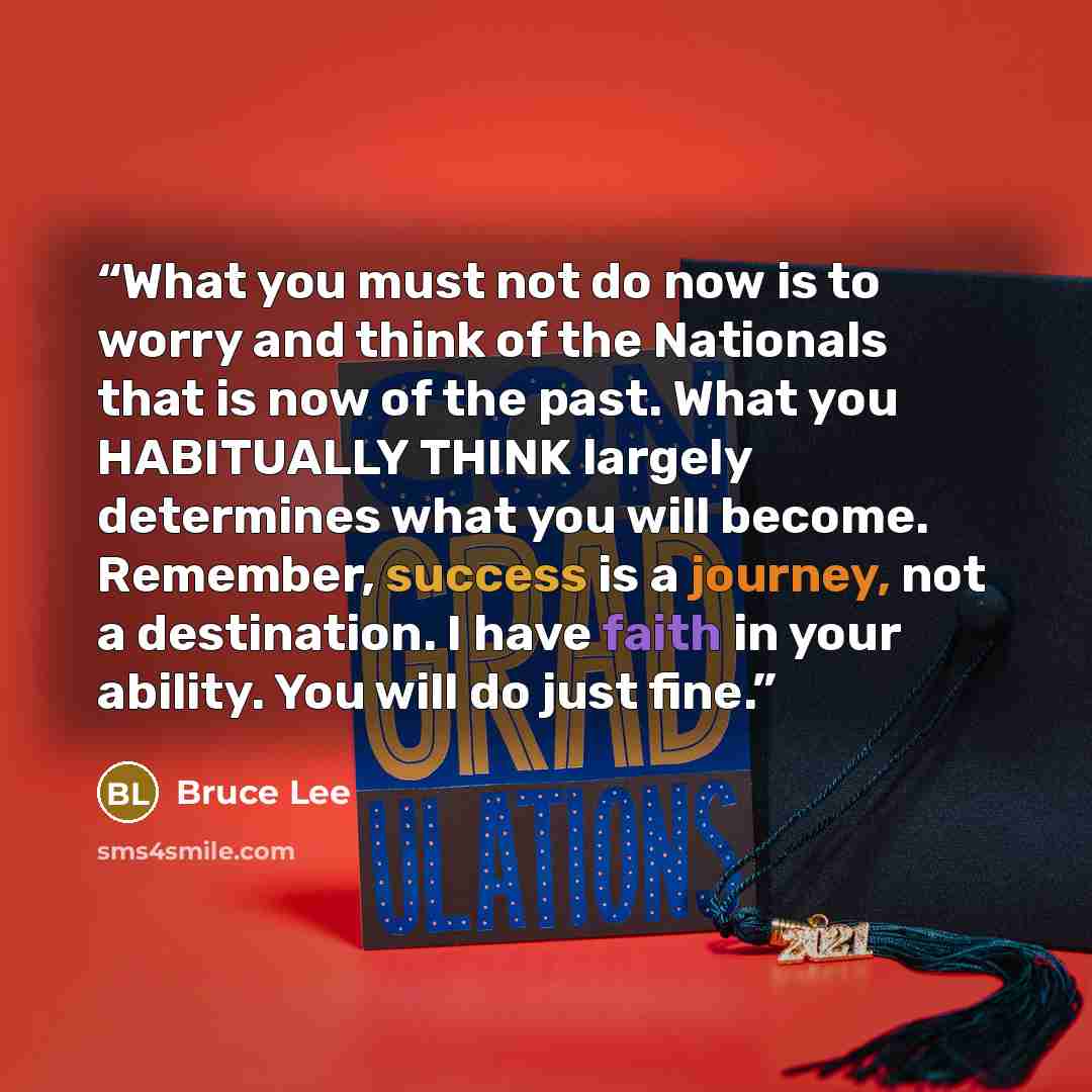 “What you must not do now is to worry and think of the Nationals that is now of the past. What you HABITUALLY THINK largely determines what you will become. Remember, success is a journey, not a destination. I have faith in your ability. You will do just fine.” quote by Bruce Lee