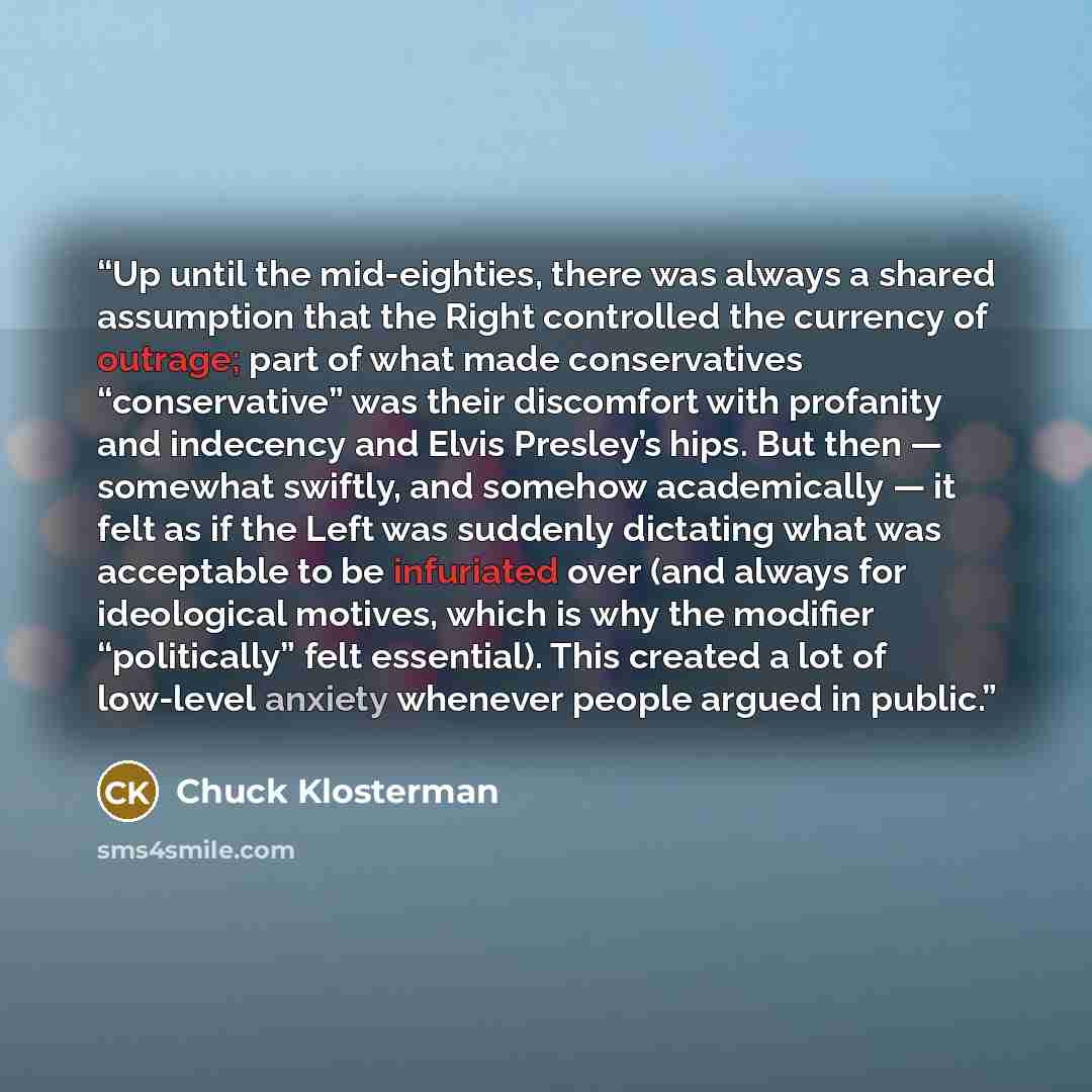 “Up until the mid-eighties, there was always a shared assumption that the Right controlled the currency of outrage; part of what made conservatives “conservative” was their discomfort with profanity and indecency and Elvis Presley’s hips. But then — somewhat swiftly, and somehow academically — it…” quote by Chuck Klosterman