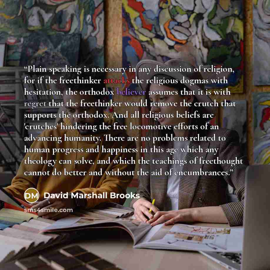 “Plain speaking is necessary in any discussion of religion, for if the freethinker attacks the religious dogmas with hesitation, the orthodox believer assumes that it is with regret that the freethinker would remove the crutch that supports the orthodox. And all religious beliefs are 'crutches'…” quote by David Marshall Brooks