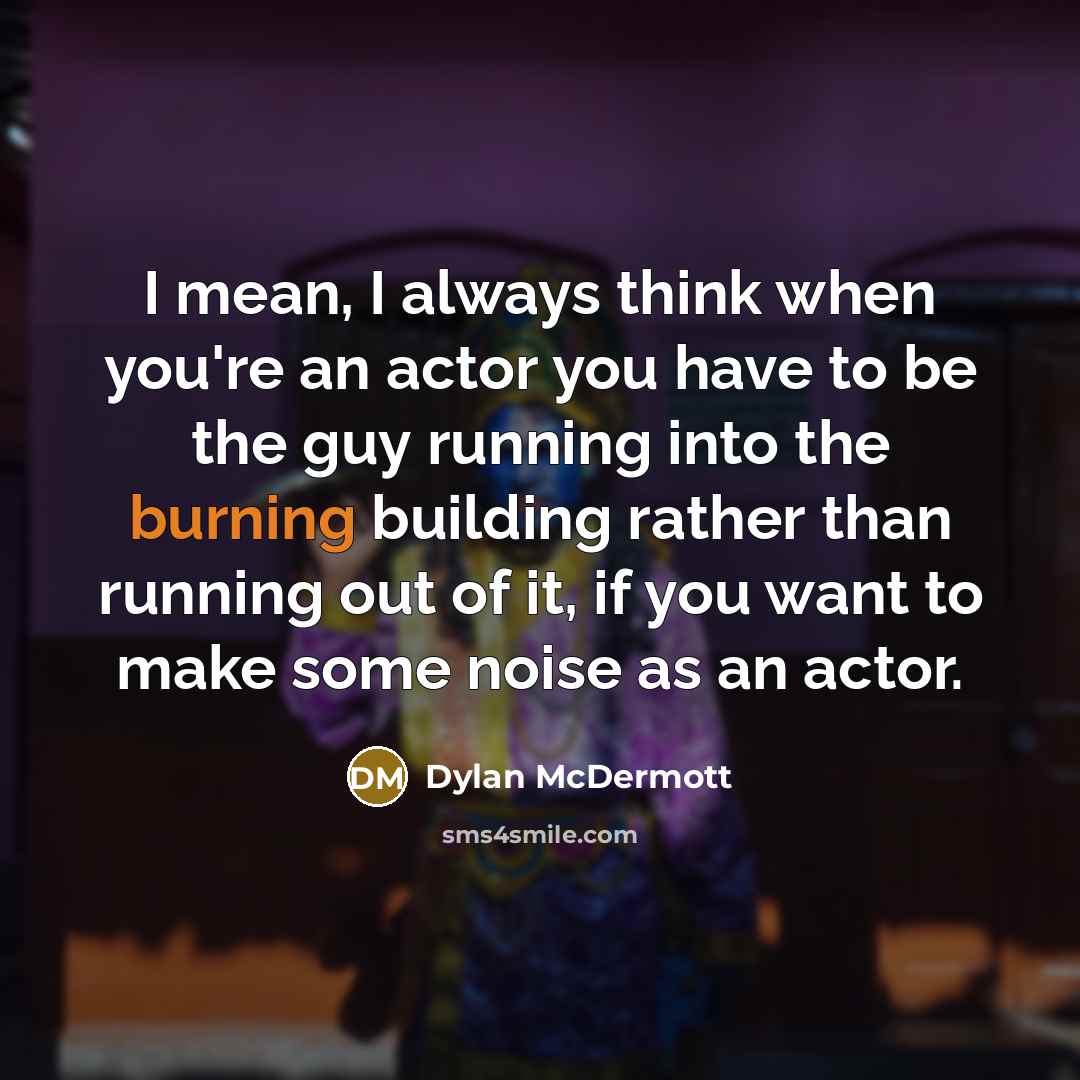 “I mean, I always think when you're an actor you have to be the guy running into the burning building rather than running out of it, if you want to make some noise as an actor.” quote by Dylan McDermott