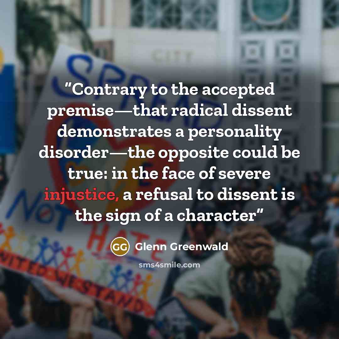 “Contrary to the accepted premise—that radical dissent demonstrates a personality disorder—the opposite could be true: in the face of severe injustice, a refusal to dissent is the sign of a character” quote by Glenn Greenwald
