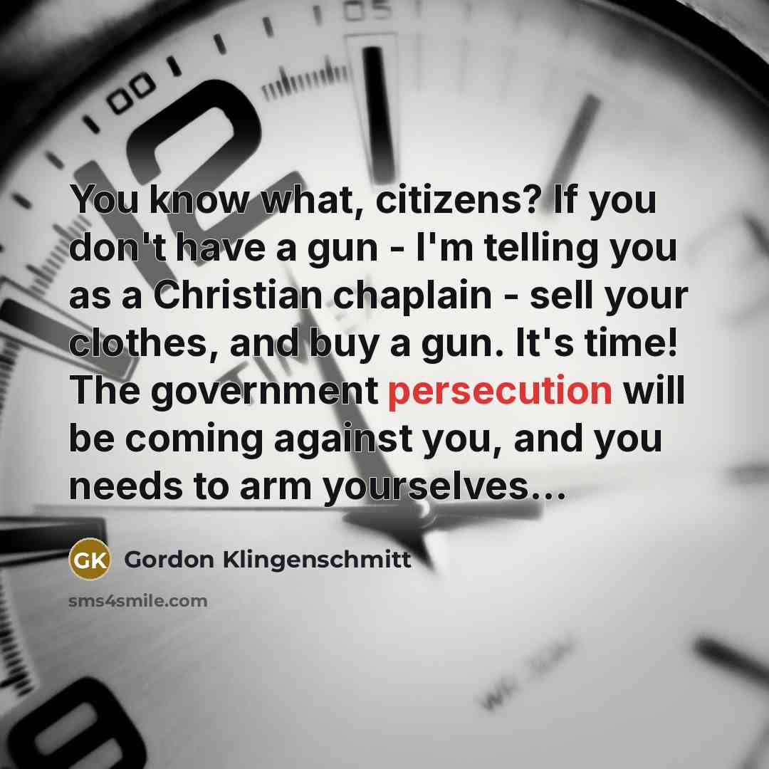 “You know what, citizens? If you don't have a gun - I'm telling you as a Christian chaplain - sell your clothes, and buy a gun. It's time! The government persecution will be coming against you, and you needs to arm yourselves...” quote by Gordon Klingenschmitt