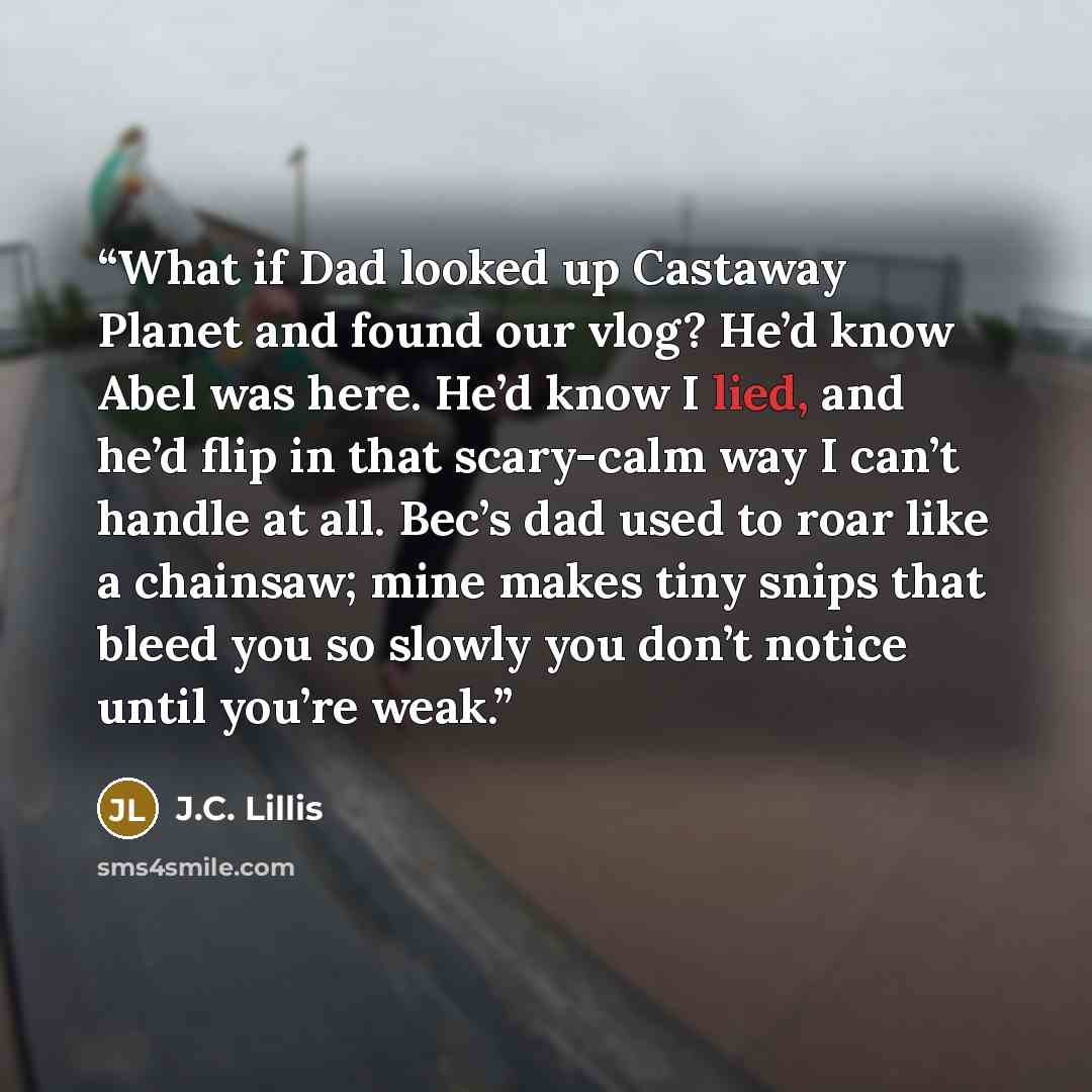 “What if Dad looked up Castaway Planet and found our vlog? He’d know Abel was here. He’d know I lied, and he’d flip in that scary-calm way I can’t handle at all. Bec’s dad used to roar like a chainsaw; mine makes tiny snips that bleed you so slowly you don’t notice until you’re weak.” quote by J.C. Lillis