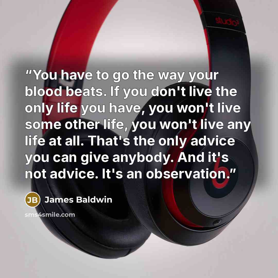 “You have to go the way your blood beats. If you don't live the only life you have, you won't live some other life, you won't live any life at all. That's the only advice you can give anybody. And it's not advice. It's an observation.” quote by James Baldwin
