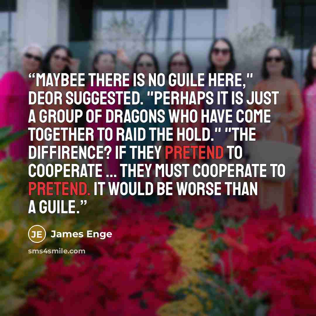 “Maybee there is no guile here," Deor suggested. "Perhaps it is just a group of dragons who have come together to raid the hold." "The diffirence? if they pretend to cooperate ... they must cooperate to pretend. It would be worse than a guile.” quote by James Enge