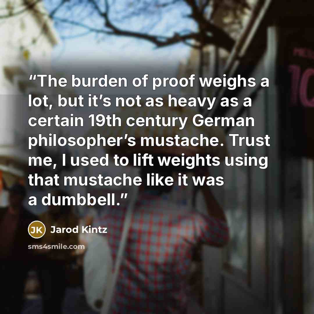 “The burden of proof weighs a lot, but it’s not as heavy as a certain 19th century German philosopher’s mustache. Trust me, I used to lift weights using that mustache like it was a dumbbell.” quote by Jarod Kintz