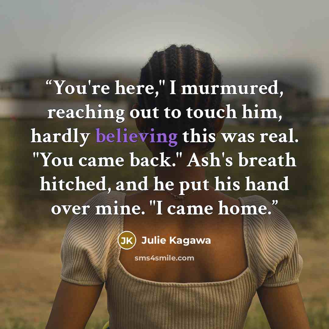 “You're here," I murmured, reaching out to touch him, hardly believing this was real. "You came back." Ash's breath hitched, and he put his hand over mine. "I came home.” quote by Julie Kagawa