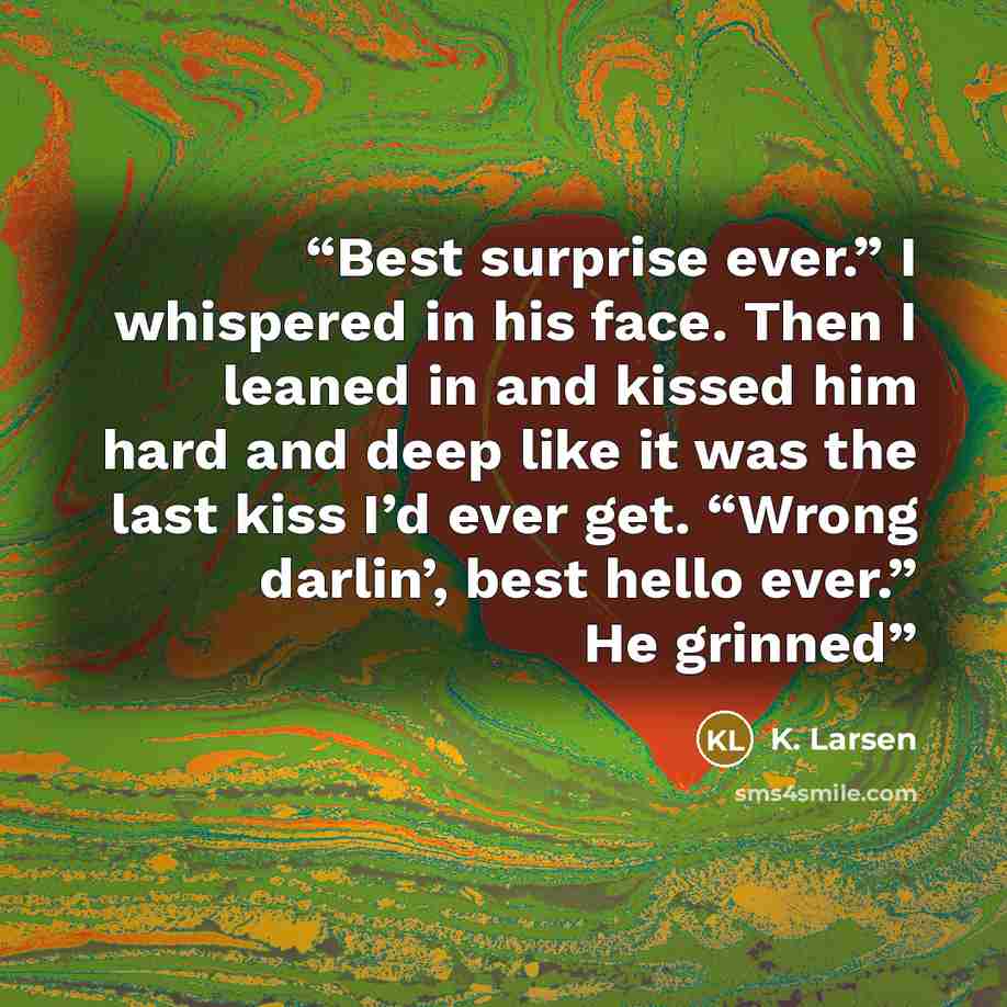 “Best surprise ever.” I whispered in his face. Then I leaned in and kissed him hard and deep like it was the last kiss I’d ever get. “Wrong darlin’, best hello ever.” He grinned” quote by K. Larsen