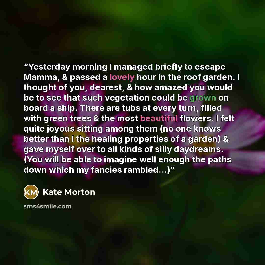 “Yesterday morning I managed briefly to escape Mamma, & passed a lovely hour in the roof garden. I thought of you, dearest, & how amazed you would be to see that such vegetation could be grown on board a ship. There are tubs at every turn, filled with green trees & the most beautiful flowers. I…” quote by Kate Morton