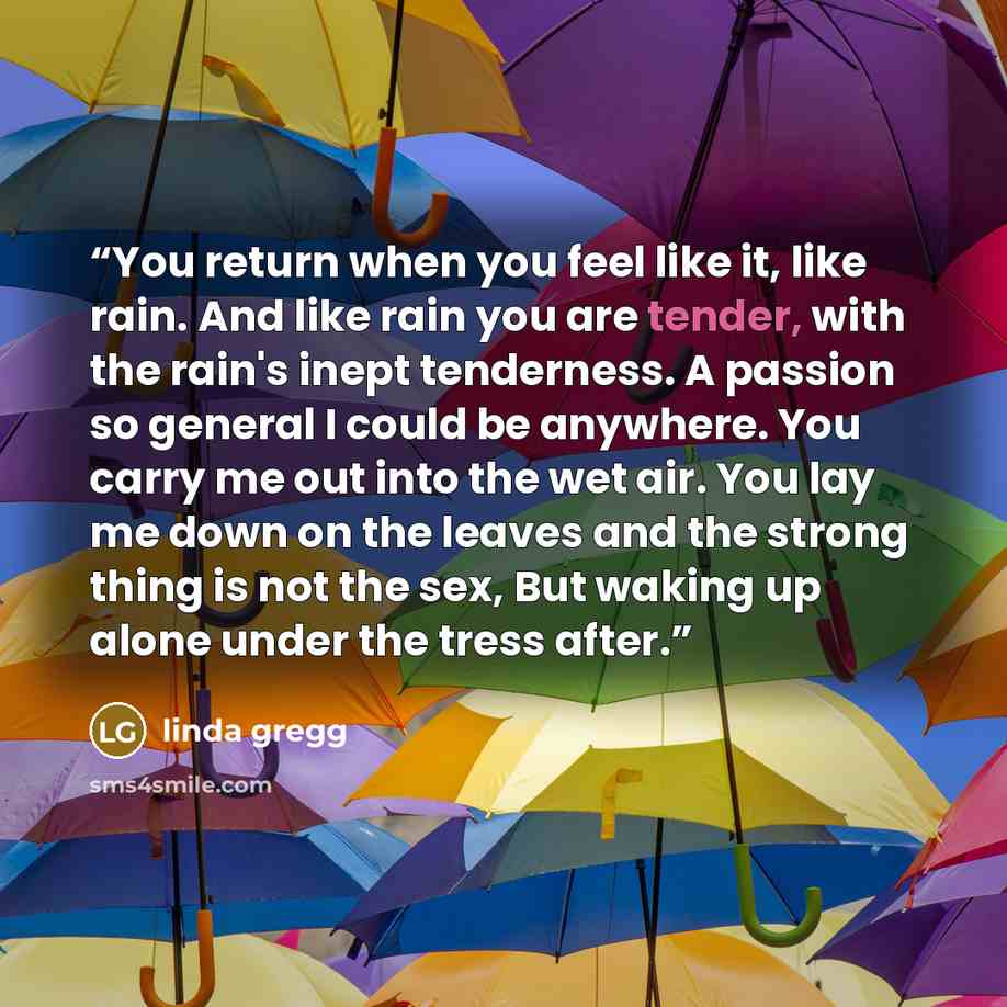 “You return when you feel like it, like rain. And like rain you are tender, with the rain's inept tenderness. A passion so general I could be anywhere. You carry me out into the wet air. You lay me down on the leaves and the strong thing is not the sex, But waking up alone under the tress after.” quote by linda gregg