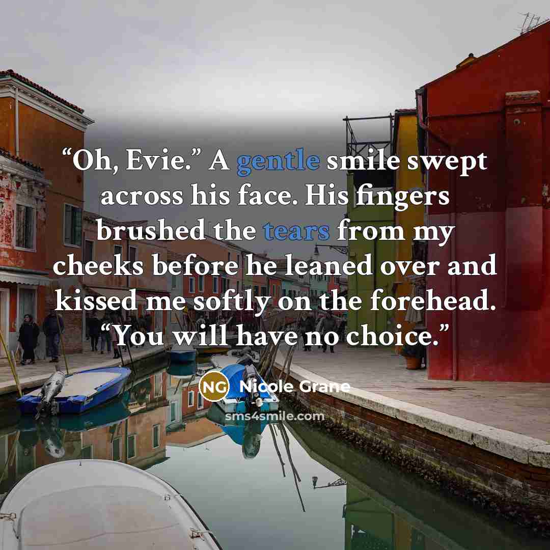 “Oh, Evie.” A gentle smile swept across his face. His fingers brushed the tears from my cheeks before he leaned over and kissed me softly on the forehead. “You will have no choice.” quote by Nicole Grane