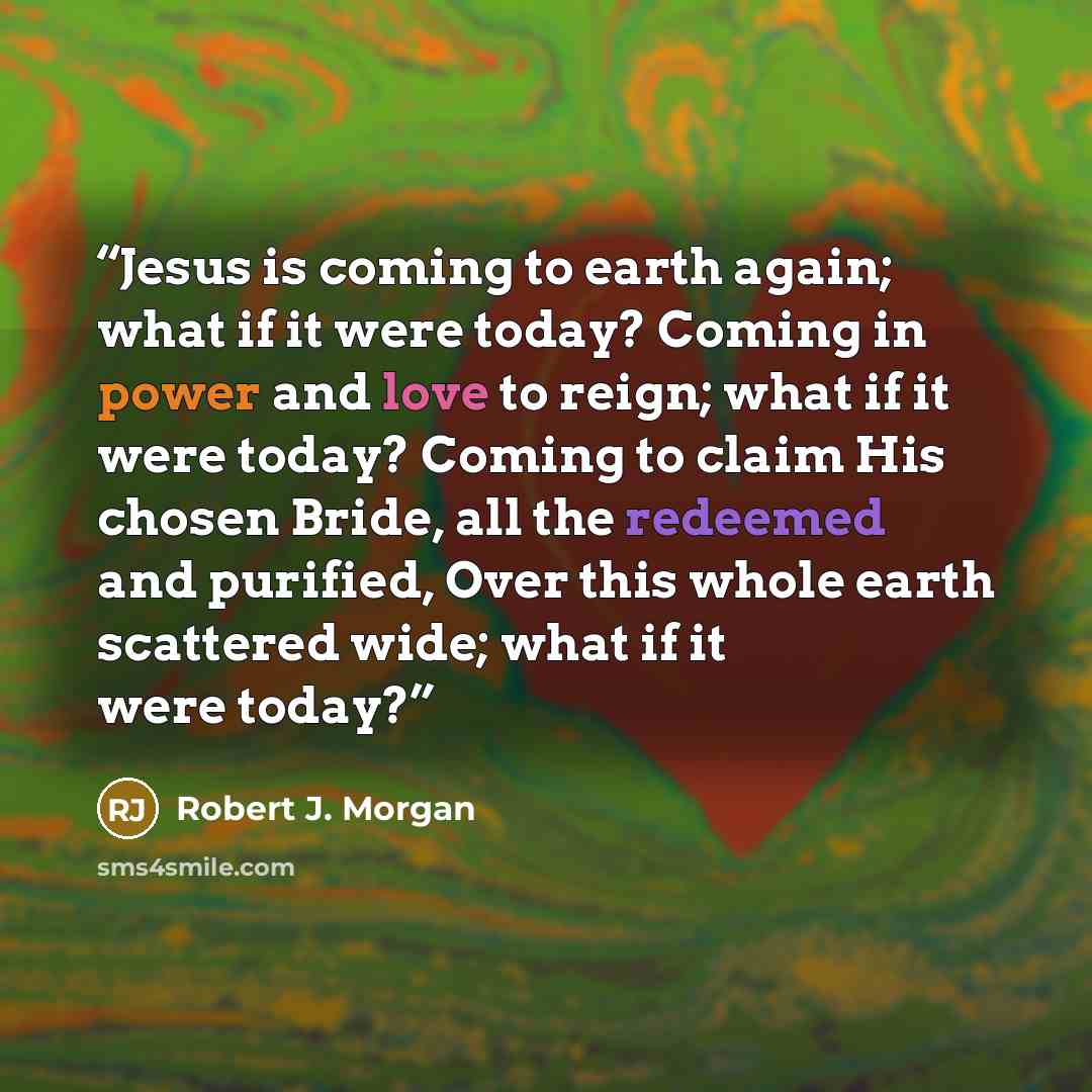 “Jesus is coming to earth again; what if it were today? Coming in power and love to reign; what if it were today? Coming to claim His chosen Bride, all the redeemed and purified, Over this whole earth scattered wide; what if it were today?” quote by Robert J. Morgan