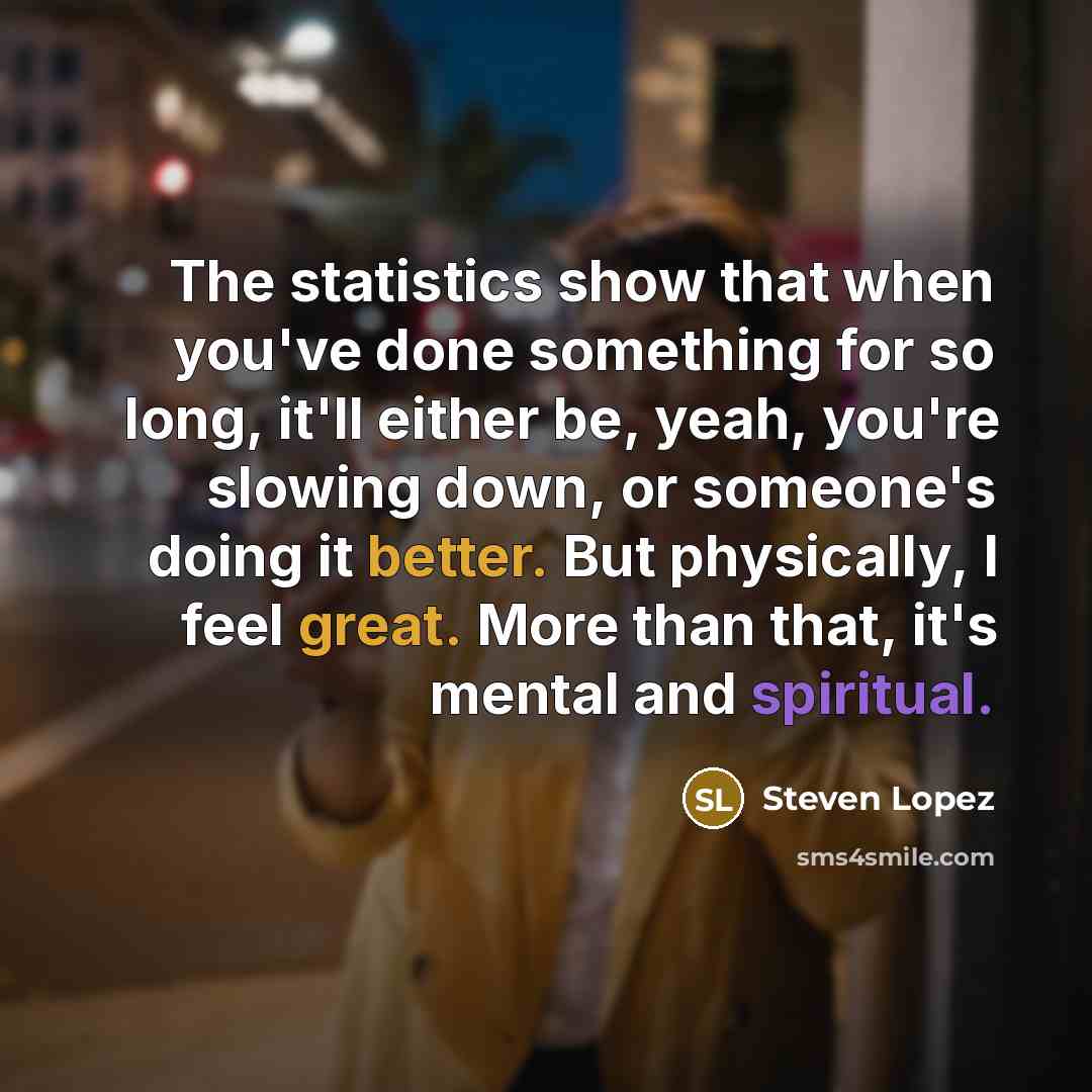 “The statistics show that when you've done something for so long, it'll either be, yeah, you're slowing down, or someone's doing it better. But physically, I feel great. More than that, it's mental and spiritual.” quote by Steven Lopez