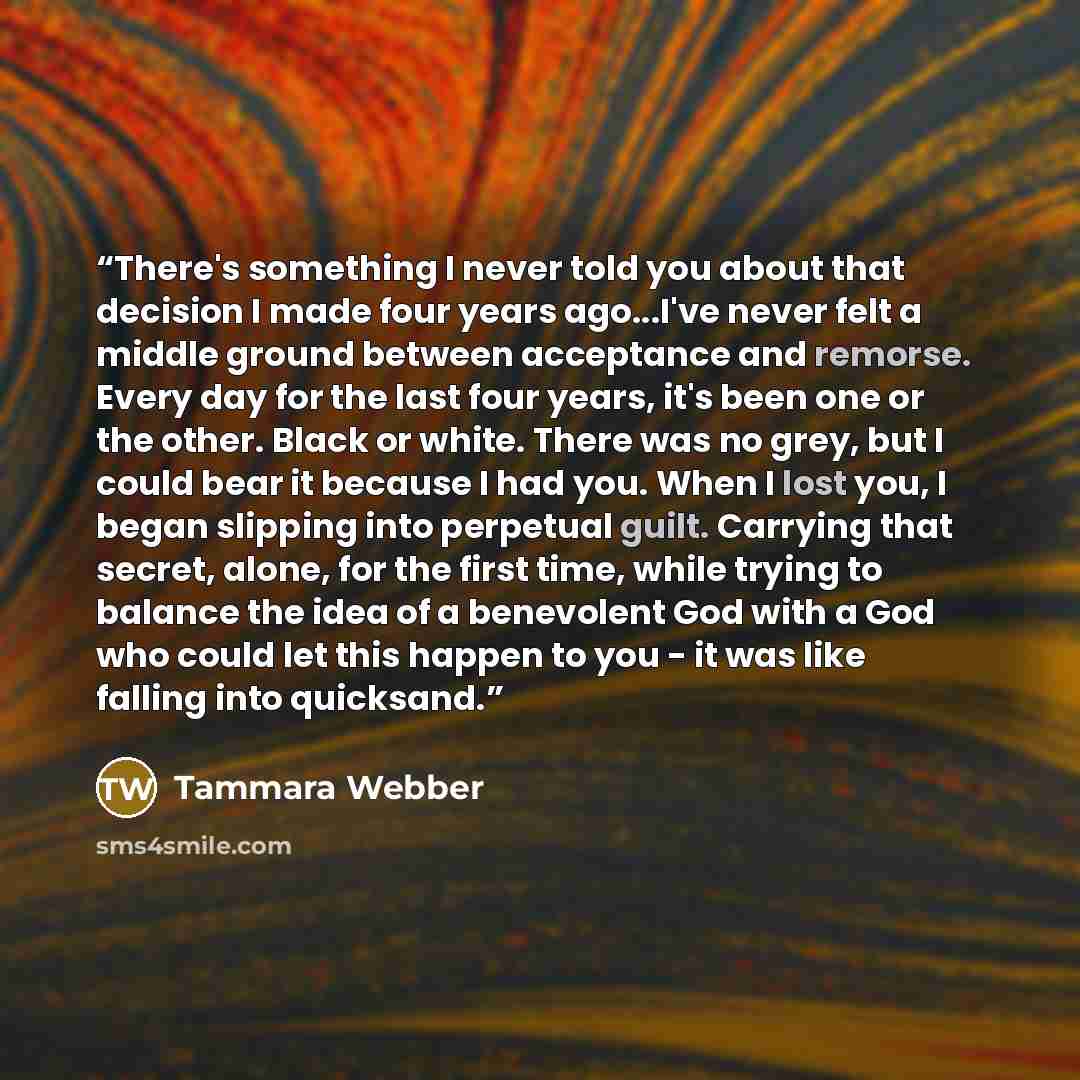 “There's something I never told you about that decision I made four years ago...I've never felt a middle ground between acceptance and remorse. Every day for the last four years, it's been one or the other. Black or white. There was no grey, but I could bear it because I had you. When I lost you, I…” quote by Tammara Webber