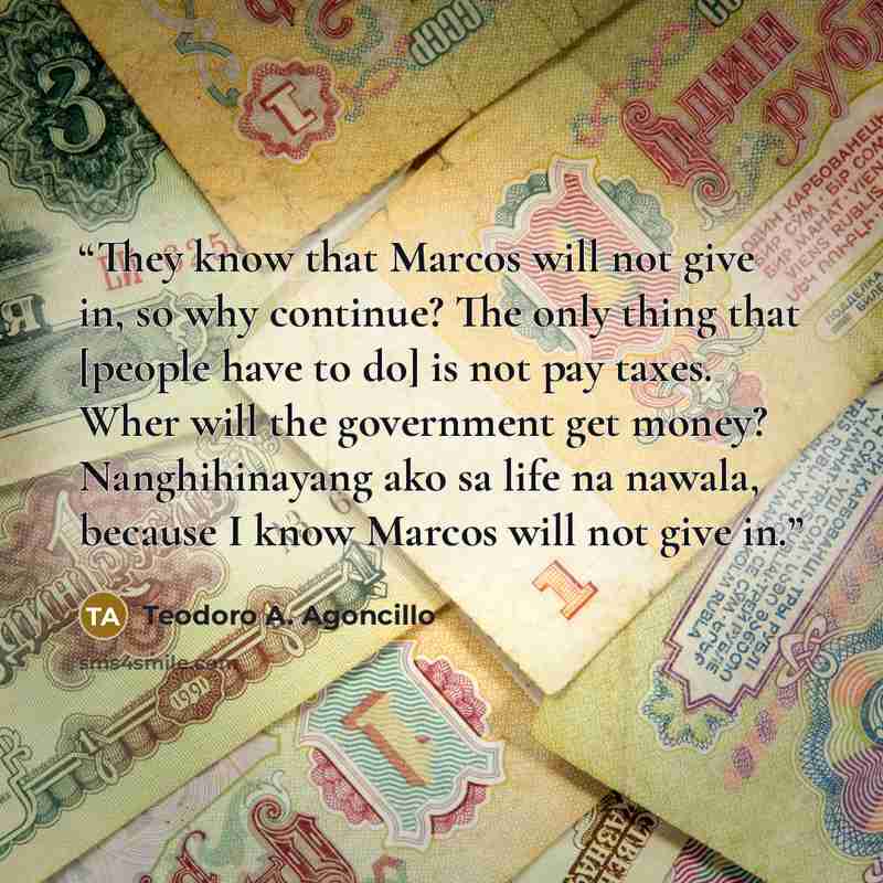 “They know that Marcos will not give in, so why continue? The only thing that [people have to do] is not pay taxes. Wher will the government get money? Nanghihinayang ako sa life na nawala, because I know Marcos will not give in.” quote by Teodoro A. Agoncillo