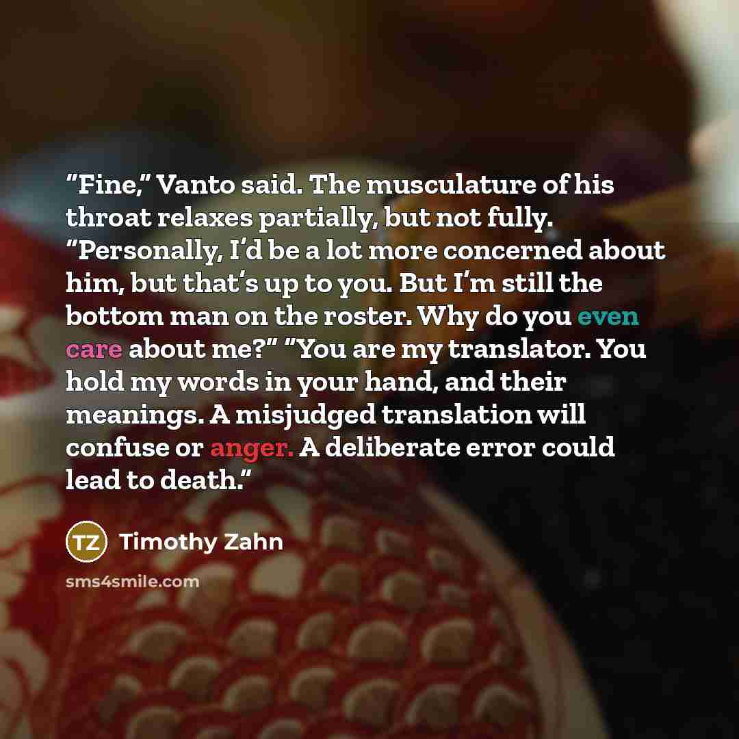 “Fine,” Vanto said. The musculature of his throat relaxes partially, but not fully. “Personally, I’d be a lot more concerned about him, but that’s up to you. But I’m still the bottom man on the roster. Why do you even care about me?” “You are my translator. You hold my words in your hand, and their…” quote by Timothy Zahn
