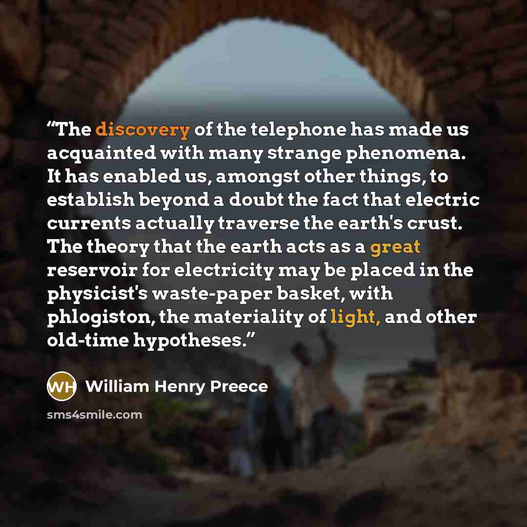 “The discovery of the telephone has made us acquainted with many strange phenomena. It has enabled us, amongst other things, to establish beyond a doubt the fact that electric currents actually traverse the earth's crust. The theory that the earth acts as a great reservoir for electricity may be…” quote by William Henry Preece
