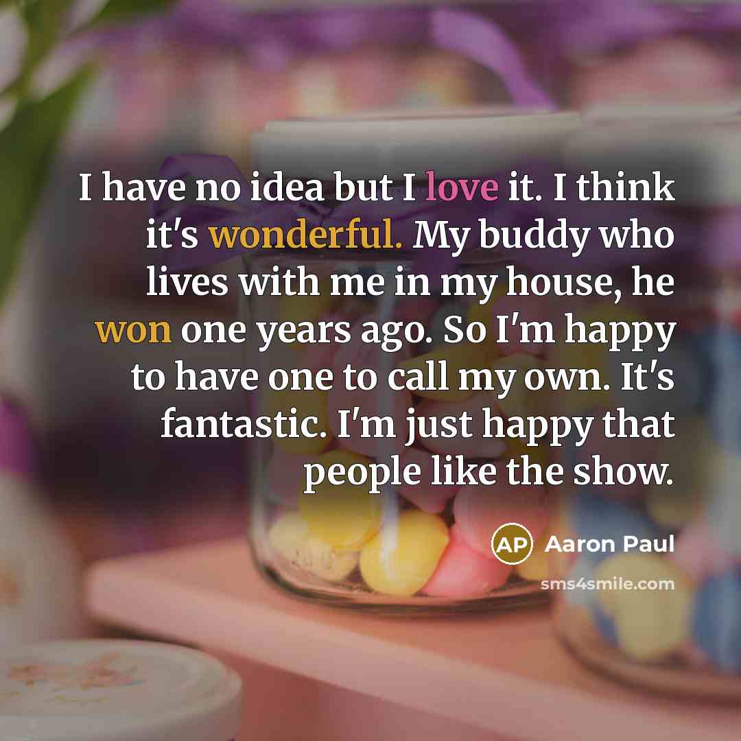 “I have no idea but I love it. I think it's wonderful. My buddy who lives with me in my house, he won one years ago. So I'm happy to have one to call my own. It's fantastic. I'm just happy that people like the show.” quote by Aaron Paul