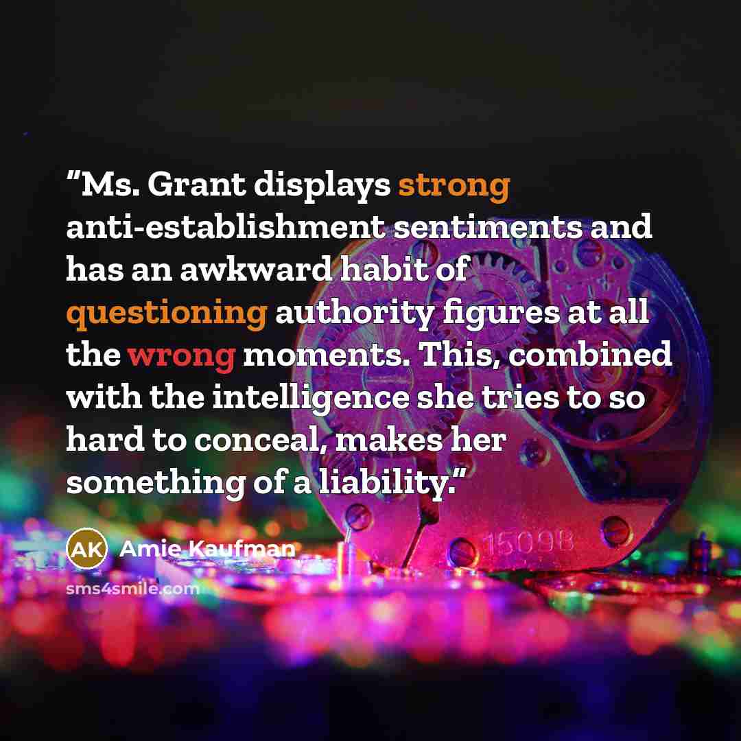 “Ms. Grant displays strong anti-establishment sentiments and has an awkward habit of questioning authority figures at all the wrong moments. This, combined with the intelligence she tries to so hard to conceal, makes her something of a liability.” quote by Amie Kaufman