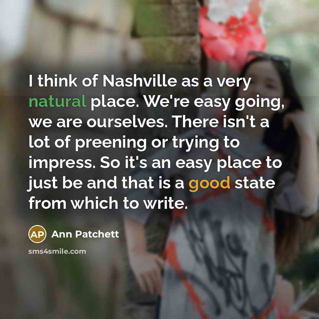 “I think of Nashville as a very natural place. We're easy going, we are ourselves. There isn't a lot of preening or trying to impress. So it's an easy place to just be and that is a good state from which to write.” quote by Ann Patchett
