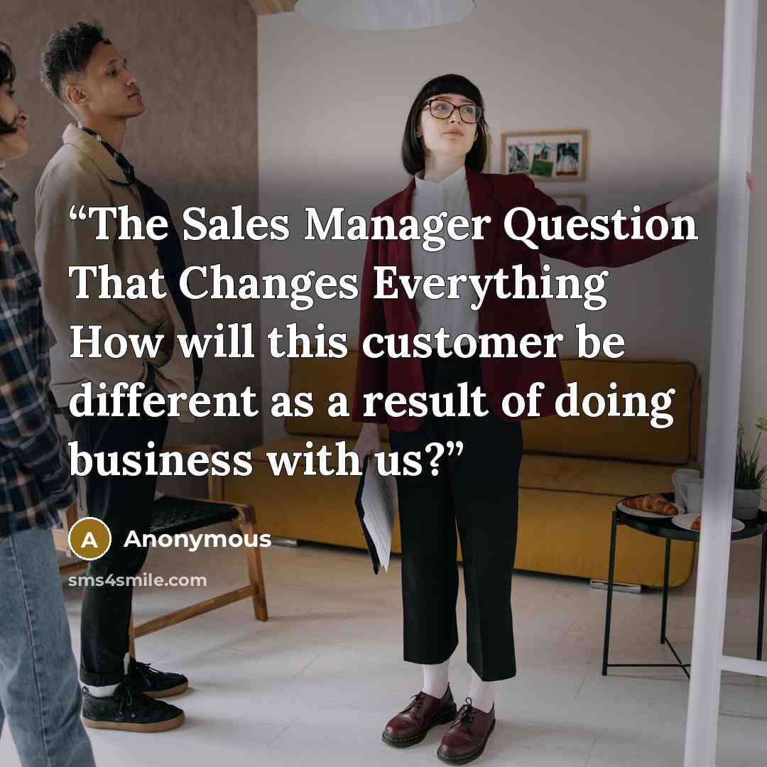 “The Sales Manager Question That Changes Everything How will this customer be different as a result of doing business with us?” quote by Anonymous