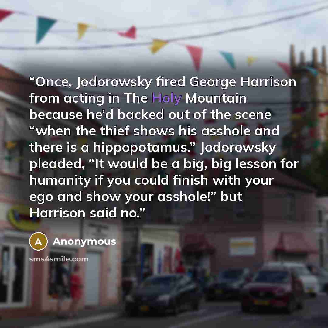 “Once, Jodorowsky fired George Harrison from acting in The Holy Mountain because he’d backed out of the scene “when the thief shows his asshole and there is a hippopotamus.” Jodorowsky pleaded, “It would be a big, big lesson for humanity if you could finish with your ego and show your asshole!” but…” quote by Anonymous