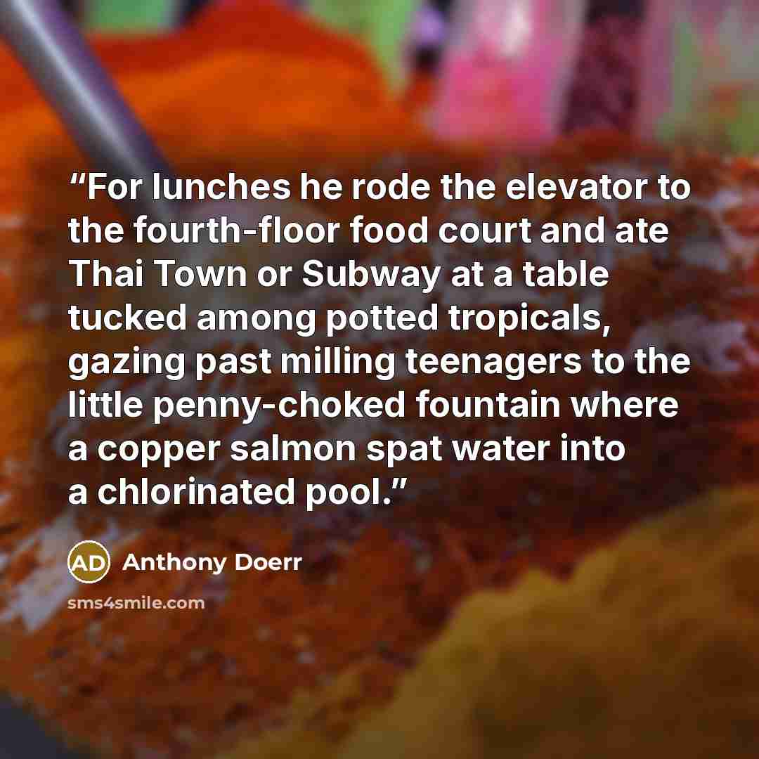 “For lunches he rode the elevator to the fourth-floor food court and ate Thai Town or Subway at a table tucked among potted tropicals, gazing past milling teenagers to the little penny-choked fountain where a copper salmon spat water into a chlorinated pool.” quote by Anthony Doerr