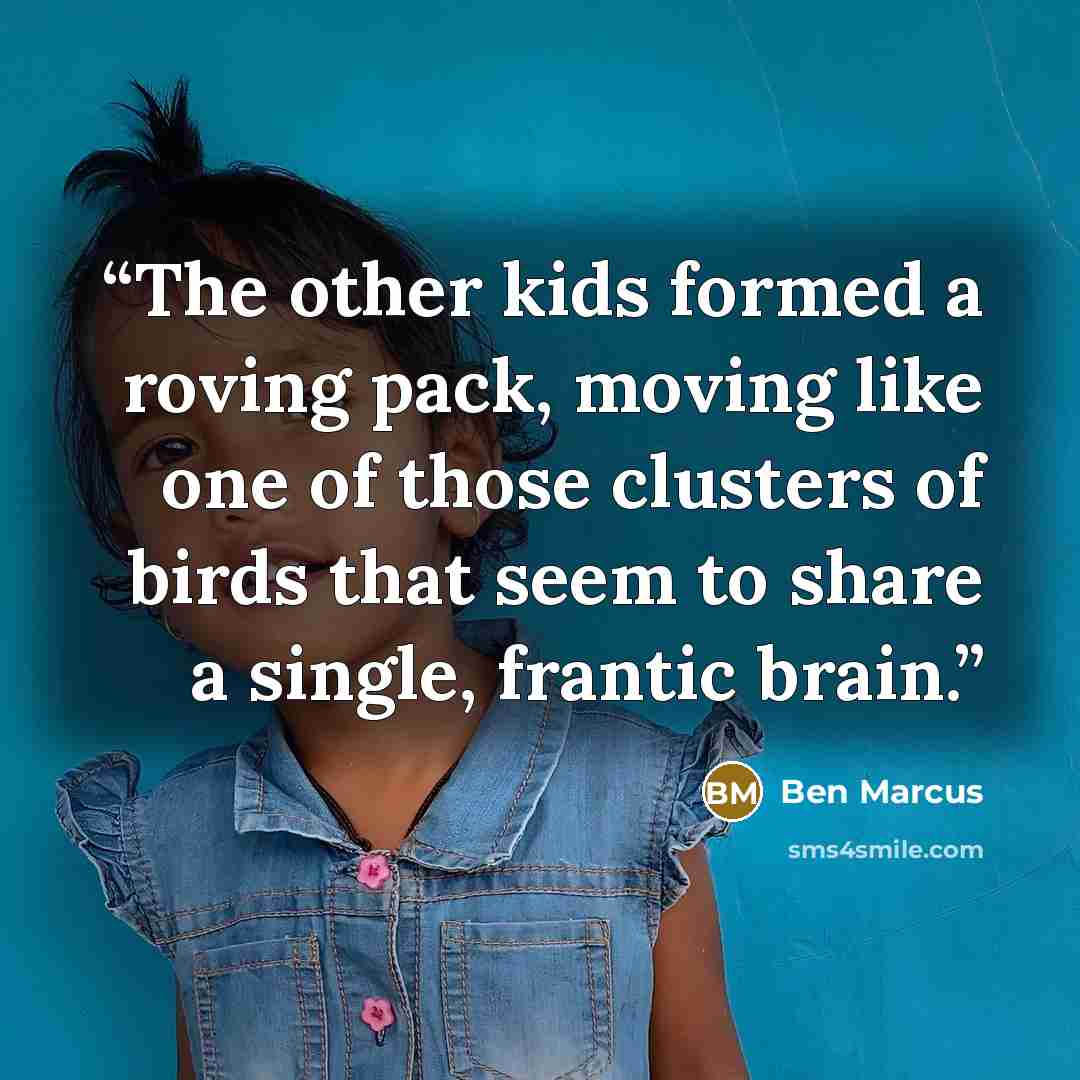 “The other kids formed a roving pack, moving like one of those clusters of birds that seem to share a single, frantic brain.” quote by Ben Marcus