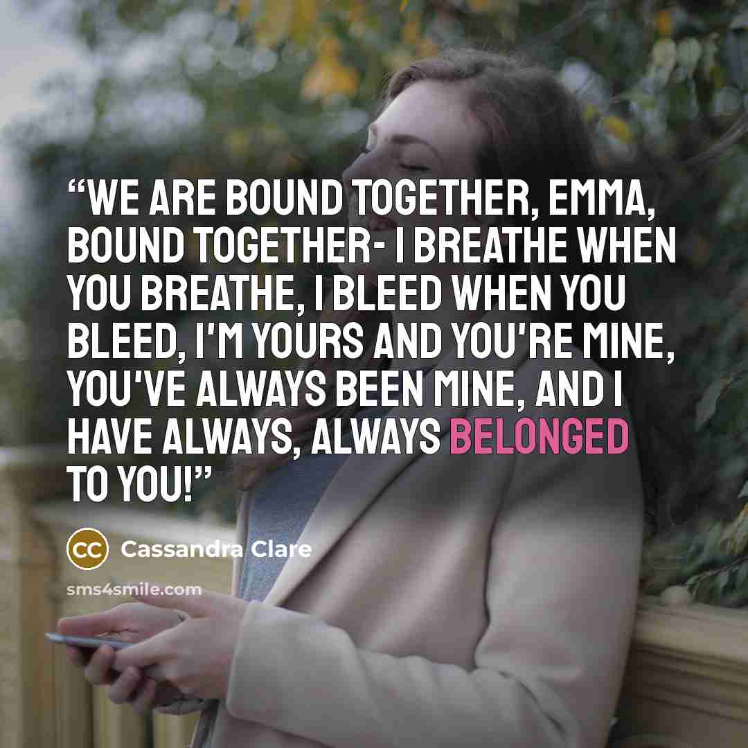 “We are bound together, Emma, bound together- I breathe when you breathe, I bleed when you bleed, I'm yours and you're mine, you've always been mine, and I have always, always belonged to you!” quote by Cassandra Clare