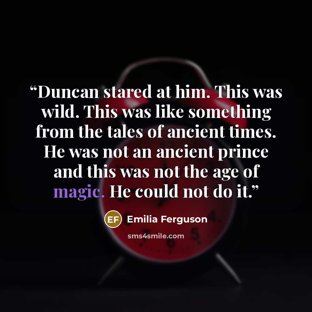 “Duncan stared at him. This was wild. This was like something from the tales of ancient times. He was not an ancient prince and this was not the age of magic. He could not do it.” quote by Emilia Ferguson