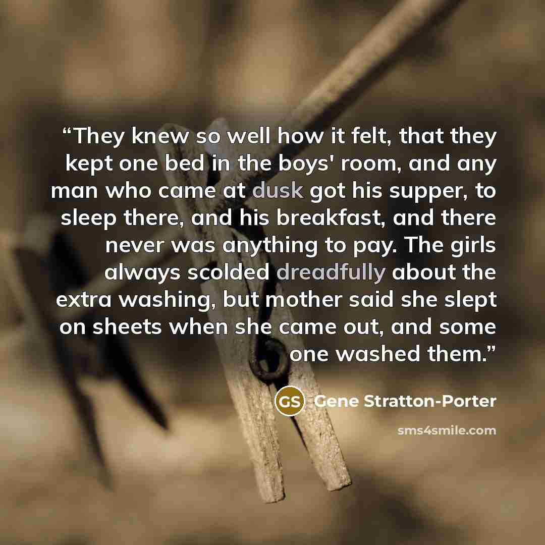 “They knew so well how it felt, that they kept one bed in the boys' room, and any man who came at dusk got his supper, to sleep there, and his breakfast, and there never was anything to pay. The girls always scolded dreadfully about the extra washing, but mother said she slept on sheets when she…” quote by Gene Stratton-Porter