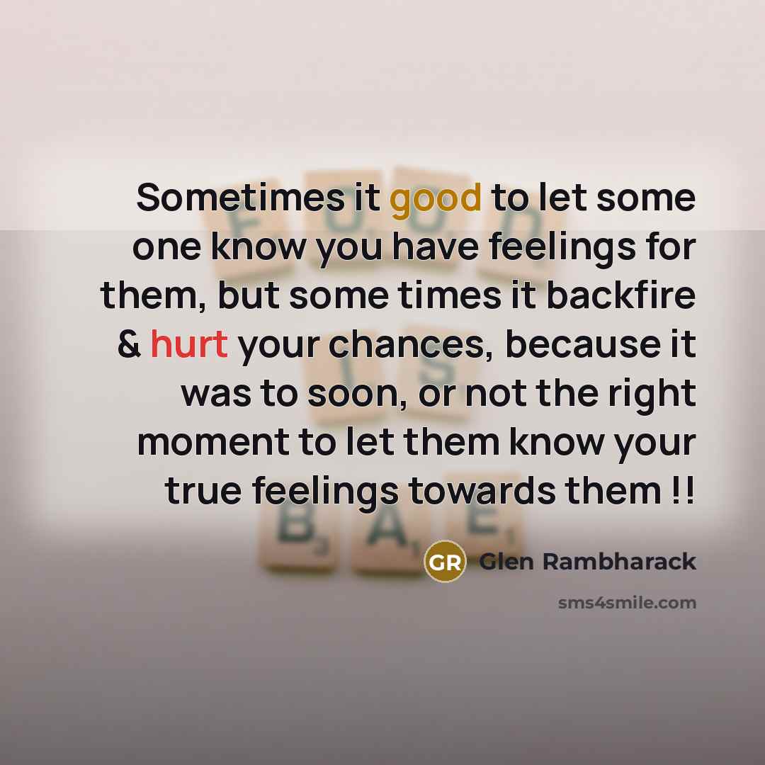 “Sometimes it good to let some one know you have feelings for them, but some times it backfire & hurt your chances, because it was to soon, or not the right moment to let them know your true feelings towards them !!” quote by Glen Rambharack