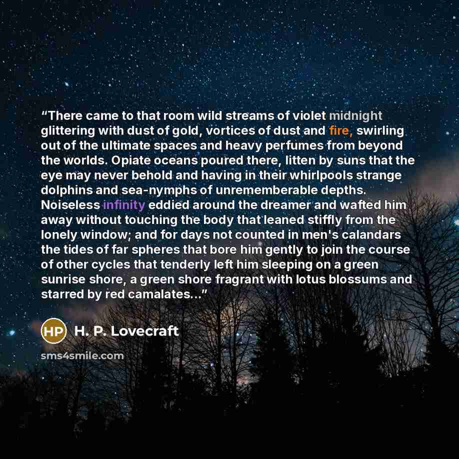 “There came to that room wild streams of violet midnight glittering with dust of gold, vortices of dust and fire, swirling out of the ultimate spaces and heavy perfumes from beyond the worlds. Opiate oceans poured there, litten by suns that the eye may never behold and having in their whirlpools…” quote by H. P. Lovecraft