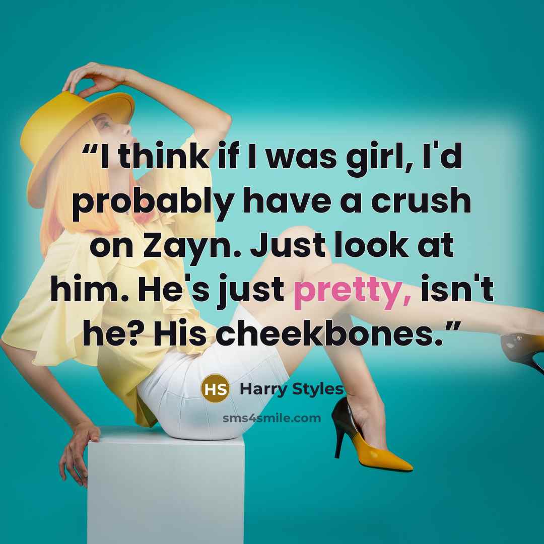 “I think if I was girl, I'd probably have a crush on Zayn. Just look at him. He's just pretty, isn't he? His cheekbones.” quote by Harry Styles