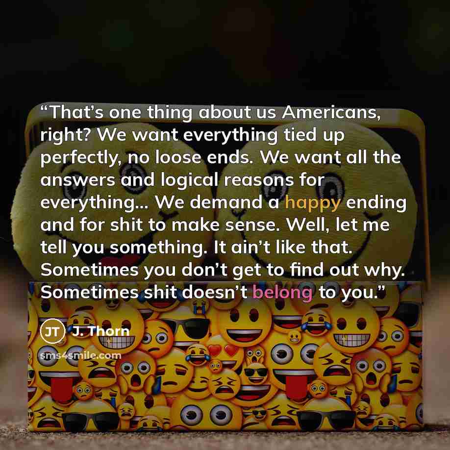 “That’s one thing about us Americans, right? We want everything tied up perfectly, no loose ends. We want all the answers and logical reasons for everything… We demand a happy ending and for shit to make sense. Well, let me tell you something. It ain’t like that. Sometimes you don’t get to find out…” quote by J. Thorn