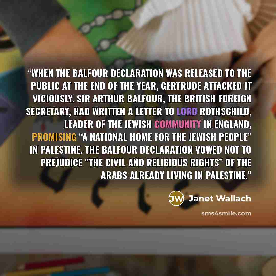 “When the Balfour Declaration was released to the public at the end of the year, Gertrude attacked it viciously. Sir Arthur Balfour, the British Foreign Secretary, had written a letter to Lord Rothschild, leader of the Jewish community in England, promising “a national home for the Jewish people”…” quote by Janet Wallach
