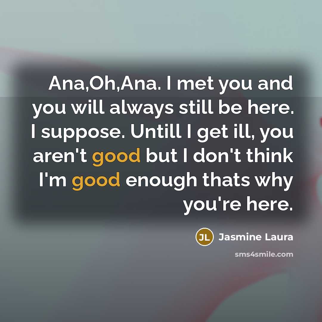 “Ana,Oh,Ana. I met you and you will always still be here. I suppose. Untill I get ill, you aren't good but I don't think I'm good enough thats why you're here.” quote by Jasmine Laura