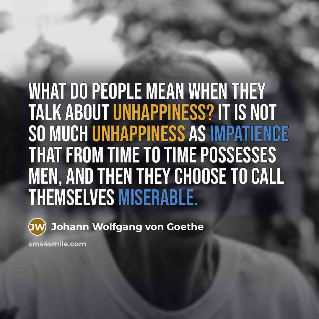 “What do people mean when they talk about unhappiness? It is not so much unhappiness as impatience that from time to time possesses men, and then they choose to call themselves miserable.” quote by Johann Wolfgang von Goethe