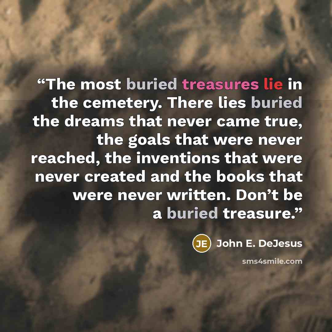 “The most buried treasures lie in the cemetery. There lies buried the dreams that never came true, the goals that were never reached, the inventions that were never created and the books that were never written. Don’t be a buried treasure.” quote by John E. DeJesus