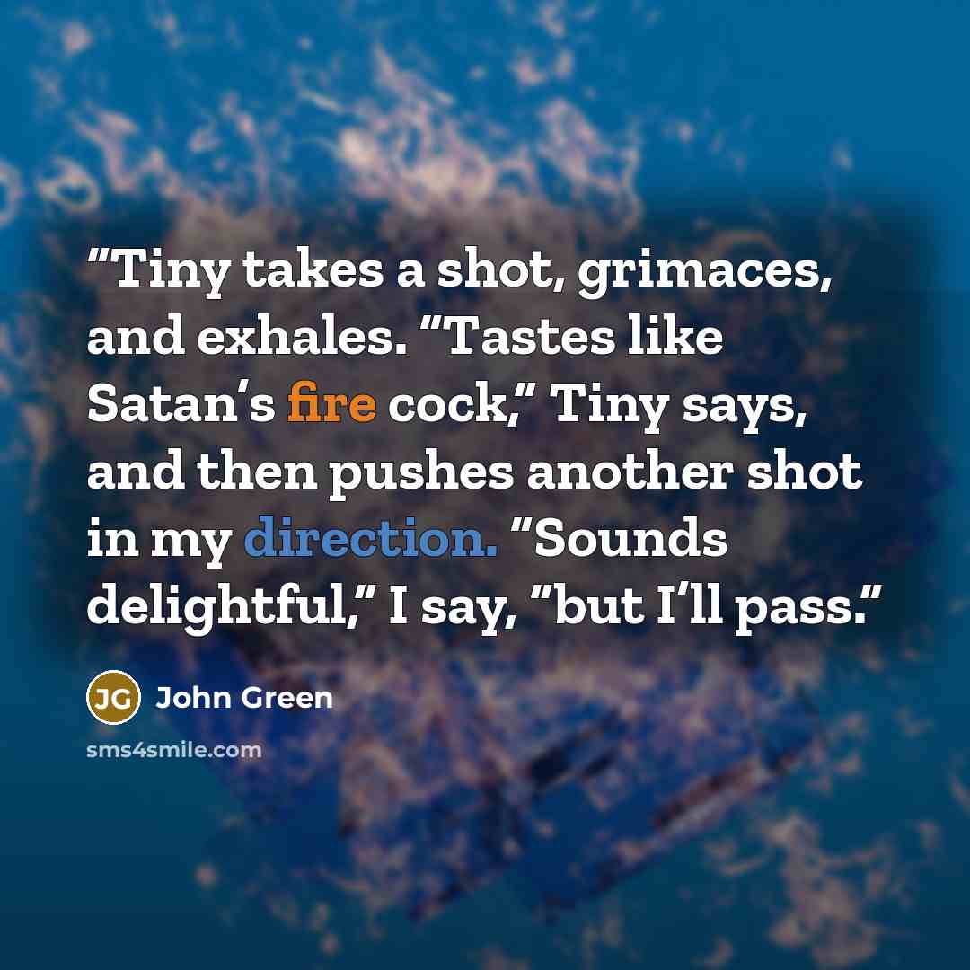 “Tiny takes a shot, grimaces, and exhales. “Tastes like Satan’s fire cock,” Tiny says, and then pushes another shot in my direction. “Sounds delightful,” I say, “but I’ll pass.” quote by John Green