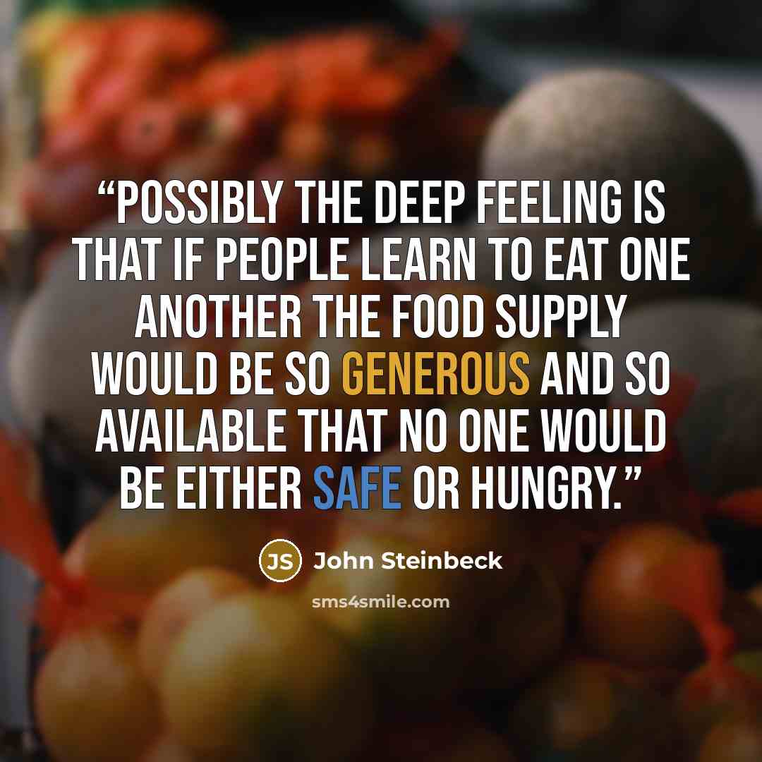 “Possibly the deep feeling is that if people learn to eat one another the food supply would be so generous and so available that no one would be either safe or hungry.” quote by John Steinbeck